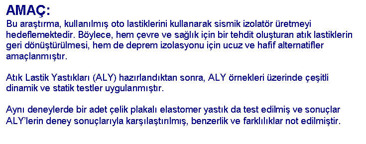 Text Box: AMA�:
Bu ara�t�rma, kullan�lm�� oto lastiklerini kullanarak sismik izolat�r �retmeyi hedeflemektedir. B�ylece, hem �evre ve sa�l�k i�in bir tehdit olu�turan at�k lastiklerin geri d�n��t�r�lmesi, hem de deprem izolasyonu i�in ucuz ve hafif alternatifler ama�lanm��t�r. 

At�k Lastik Yast�klar� (ALY) haz�rland�ktan sonra, ALY �rnekleri �zerinde �e�itli dinamik ve statik testler uygulanm��t�r.

Ayn� deneylerde bir adet �elik plakal� elastomer yast�k da test edilmi� ve sonu�lar ALY�lerin deney sonu�lar�yla kar��la�t�r�lm��, benzerlik ve farkl�l�klar not edilmi�tir.
