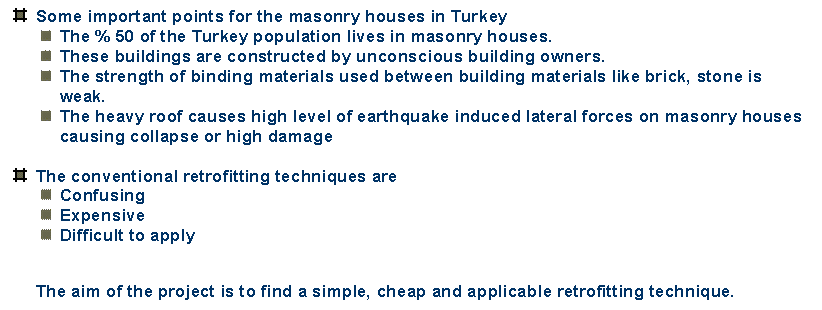 Text Box:  	Some important points for the masonry houses in Turkey
 	The % 50 of the Turkey population lives in masonry houses. 
 	These buildings are constructed by unconscious building owners.
 	The strength of binding materials used between building materials like brick, stone is weak.
 	The heavy roof causes high level of earthquake induced lateral forces on masonry houses causing collapse or high damage

 	The conventional retrofitting techniques are
 	Confusing
 	Expensive
 	Difficult to apply

The aim of the project is to find a simple, cheap and applicable retrofitting technique.

 


